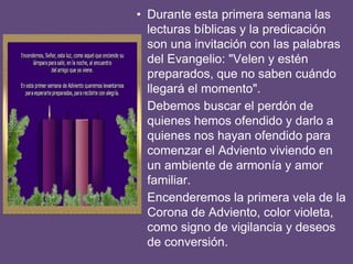 • Durante esta primera semana las
lecturas bíblicas y la predicación
son una invitación con las palabras
del Evangelio: "Velen y estén
preparados, que no saben cuándo
llegará el momento".
• Debemos buscar el perdón de
quienes hemos ofendido y darlo a
quienes nos hayan ofendido para
comenzar el Adviento viviendo en
un ambiente de armonía y amor
familiar.
• Encenderemos la primera vela de la
Corona de Adviento, color violeta,
como signo de vigilancia y deseos
de conversión.
 