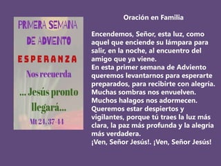 Oración en Familia
Encendemos, Señor, esta luz, como
aquel que enciende su lámpara para
salir, en la noche, al encuentro del
amigo que ya viene.
En esta primer semana de Adviento
queremos levantarnos para esperarte
preparados, para recibirte con alegría.
Muchas sombras nos envuelven.
Muchos halagos nos adormecen.
Queremos estar despiertos y
vigilantes, porque tú traes la luz más
clara, la paz más profunda y la alegría
más verdadera.
¡Ven, Señor Jesús!. ¡Ven, Señor Jesús!
 
