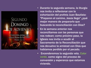 • Durante la segunda semana, la liturgia
nos invita a reflexionar con la
exhortación del profeta Juan Bautista:
"Preparen el camino, Jesús llega" ¿qué
mejor manera de prepararlo que
buscando la reconciliación con Dios?
• En la semana anterior nos
reconciliamos con las personas que
nos rodean; como próximo paso, la
Iglesia nos invita a acudir al
Sacramento de la Reconciliación que
nos devuelve la amistad con Dios que
habíamos perdido por el pecado.
• Encenderemos la segunda vela. Color
verde, como signo del proceso de
conversión y esperanza que estamos
viviendo.
 
