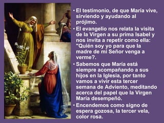 • El testimonio, de que María vive,
sirviendo y ayudando al
prójimo.
• El evangelio nos relata la visita
de la Virgen a su prima Isabel y
nos invita a repetir como ella:
"Quién soy yo para que la
madre de mi Señor venga a
verme?.
• Sabemos que María está
siempre acompañando a sus
hijos en la Iglesia, por tanto
vamos a vivir esta tercer
semana de Adviento, meditando
acerca del papel que la Virgen
María desempeñó.
• Encendemos como signo de
espera gozosa, la tercer vela,
color rosa.
 
