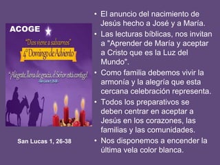 • El anuncio del nacimiento de
Jesús hecho a José y a María.
• Las lecturas bíblicas, nos invitan
a "Aprender de María y aceptar
a Cristo que es la Luz del
Mundo".
• Como familia debemos vivir la
armonía y la alegría que esta
cercana celebración representa.
• Todos los preparativos se
deben centrar en aceptar a
Jesús en los corazones, las
familias y las comunidades.
• Nos disponemos a encender la
última vela color blanca.
San Lucas 1, 26-38
ACOGE
 