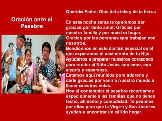 Querido Padre, Dios del cielo y de la tierra:
En esta noche santa te queremos dar
gracias por tanto amor. Gracias por
nuestra familia y por nuestro hogar.
Gracias por las personas que trabajan con
nosotros.
Bendícenos en este día tan especial en el
que esperamos el nacimiento de tu Hijo.
Ayúdanos a preparar nuestros corazones
para recibir al Niño Jesús con amor, con
alegría y esperanza.
Estamos aquí reunidos para adorarlo y
darle gracias por venir a nuestro mundo a
llenar nuestras vidas.
Hoy al contemplar el pesebre recordamos
especialmente a las familias que no tienen
techo, alimento y comodidad. Te pedimos
por ellas para que la Virgen y San José les
ayuden a encontrar un cálido hogar.
Oración ante el
Pesebre
 