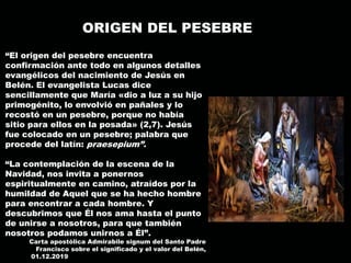 ORIGEN DEL PESEBRE
“El origen del pesebre encuentra
confirmación ante todo en algunos detalles
evangélicos del nacimiento de Jesús en
Belén. El evangelista Lucas dice
sencillamente que María «dio a luz a su hijo
primogénito, lo envolvió en pañales y lo
recostó en un pesebre, porque no había
sitio para ellos en la posada» (2,7). Jesús
fue colocado en un pesebre; palabra que
procede del latín: praesepium”.
“La contemplación de la escena de la
Navidad, nos invita a ponernos
espiritualmente en camino, atraídos por la
humildad de Aquel que se ha hecho hombre
para encontrar a cada hombre. Y
descubrimos que Él nos ama hasta el punto
de unirse a nosotros, para que también
nosotros podamos unirnos a Él”.
Carta apostólica Admirabile signum del Santo Padre
Francisco sobre el significado y el valor del Belén,
01.12.2019 Santo Padre Francisco sobre el significado y el valor del Belén, 01.12.2019
 