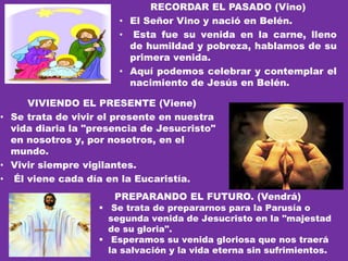 RECORDAR EL PASADO (Vino)
• El Señor Vino y nació en Belén.
• Esta fue su venida en la carne, lleno
de humildad y pobreza, hablamos de su
primera venida.
• Aquí podemos celebrar y contemplar el
nacimiento de Jesús en Belén.
VIVIENDO EL PRESENTE (Viene)
• Se trata de vivir el presente en nuestra
vida diaria la "presencia de Jesucristo"
en nosotros y, por nosotros, en el
mundo.
• Vivir siempre vigilantes.
• Él viene cada día en la Eucaristía.
PREPARANDO EL FUTURO. (Vendrá)
 Se trata de prepararnos para la Parusía o
segunda venida de Jesucristo en la "majestad
de su gloria".
 Esperamos su venida gloriosa que nos traerá
la salvación y la vida eterna sin sufrimientos.
 