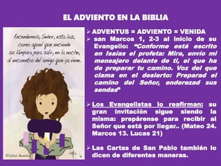  ADVENTUS = ADVIENTO = VENIDA
 san Marcos 1, 2-3 al inicio de su
Evangelio: “Conforme está escrito
en Isaías el profeta: Mira, envío mi
mensajero delante de ti, el que ha
de preparar tu camino. Voz del que
clama en el desierto: Preparad el
camino del Señor, enderezad sus
sendas”
 Los Evangelistas lo reafirman: su
gran invitación sigue siendo la
misma: prepárense para recibir al
Señor que está por llegar.. (Mateo 24.
Marcos 13. Lucas 21)
 Las Cartas de San Pablo también lo
dicen de diferentes maneras.
.
EL ADVIENTO EN LA BIBLIA
 