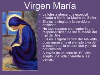 Virgen María
• La Iglesia ofrece una especial
mirada a María, la Madre del Señor.
• Ella es la elegida y la servidora
dedicada.
• No tuvo reparos en aceptar la gran
responsabilidad de ser la Madre del
hijo de Dios.
• Ella es la figura central del Adviento,
pues representa el ejemplo vivo de
la espera, de la espera que ya está
por culminar.
• A través de un sencillo “Sí”, ella
aceptó una vida diferente a las
demás.
 