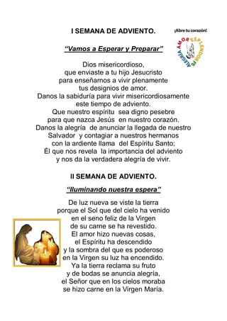 I SEMANA DE ADVIENTO.

         “Vamos a Esperar y Preparar”

               Dios misericordioso,
         que enviaste a tu hijo Jesucristo
       para enseñarnos a vivir plenamente
              tus designios de amor.
Danos la sabiduría para vivir misericordiosamente
             este tiempo de adviento.
     Que nuestro espíritu sea digno pesebre
   para que nazca Jesús en nuestro corazón.
Danos la alegría de anunciar la llegada de nuestro
   Salvador y contagiar a nuestros hermanos
     con la ardiente llama del Espíritu Santo;
  Él que nos revela la importancia del adviento
      y nos da la verdadera alegría de vivir.

           II SEMANA DE ADVIENTO.
         “Iluminando nuestra espera”
          De luz nueva se viste la tierra
      porque el Sol que del cielo ha venido
           en el seno feliz de la Virgen
           de su carne se ha revestido.
           El amor hizo nuevas cosas,
            el Espíritu ha descendido
        y la sombra del que es poderoso
       en la Virgen su luz ha encendido.
           Ya la tierra reclama su fruto
         y de bodas se anuncia alegría,
       el Señor que en los cielos moraba
        se hizo carne en la Virgen María.
 