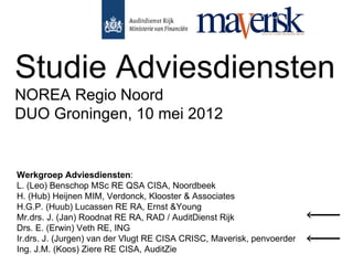 Studie Adviesdiensten
NOREA Regio Noord
DUO Groningen, 10 mei 2012


Werkgroep Adviesdiensten:
L. (Leo) Benschop MSc RE QSA CISA, Noordbeek
H. (Hub) Heijnen MIM, Verdonck, Klooster & Associates
H.G.P. (Huub) Lucassen RE RA, Ernst &Young
Mr.drs. J. (Jan) Roodnat RE RA, RAD / AuditDienst Rijk
Drs. E. (Erwin) Veth RE, ING
Ir.drs. J. (Jurgen) van der Vlugt RE CISA CRISC, Maverisk, penvoerder
Ing. J.M. (Koos) Ziere RE CISA, AuditZie
 