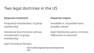 Two legal doctrines in the US
Disparate treatment
Purposeful consideration of group
membership
Intentional discrimination without
consideration of group
membership
Goal: Procedural fairness
Disparate impact
Avoidable or unjustified harm,
possibly indirect
Goal: Distributive justice, minimize
differences in outcomes
Some well-recognized tension between the
two.
 