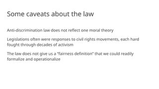 Some caveats about the law
Anti-discrimination law does not reflect one moral theory
Legislations often were responses to civil rights movements, each hard
fought through decades of activism
The law does not give us a “fairness definition” that we could readily
formalize and operationalize
 