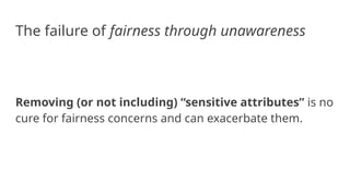 The failure of fairness through unawareness
Removing (or not including) “sensitive attributes” is no
cure for fairness concerns and can exacerbate them.
 