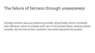 The failure of fairness through unawareness
Perhaps Amazon was just predicting number of purchases, which correlates
with affluence, which correlates with race in the United States. Amazon almost
certainly did not look at their customers’ race when they built this product.
 