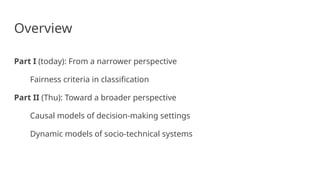 Overview
Part I (today): From a narrower perspective
Fairness criteria in classification
Part II (Thu): Toward a broader perspective
Causal models of decision-making settings
Dynamic models of socio-technical systems
 