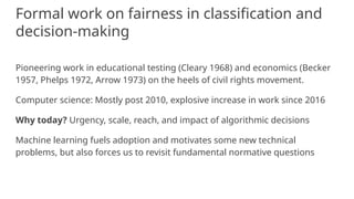 Formal work on fairness in classification and
decision-making
Pioneering work in educational testing (Cleary 1968) and economics (Becker
1957, Phelps 1972, Arrow 1973) on the heels of civil rights movement.
Computer science: Mostly post 2010, explosive increase in work since 2016
Why today? Urgency, scale, reach, and impact of algorithmic decisions
Machine learning fuels adoption and motivates some new technical
problems, but also forces us to revisit fundamental normative questions
 