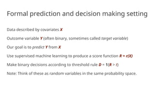 Formal prediction and decision making setting
Data described by covariates X
Outcome variable Y (often binary, sometimes called target variable)
Our goal is to predict Y from X
Use supervised machine learning to produce a score function R = r(X)
Make binary decisions according to threshold rule D = 1{R > t}
Note: Think of these as random variables in the same probability space.
 