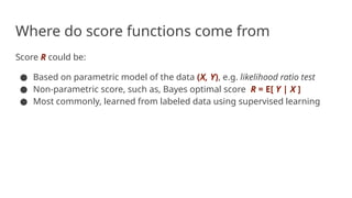 Where do score functions come from
Score R could be:
● Based on parametric model of the data (X, Y), e.g. likelihood ratio test
● Non-parametric score, such as, Bayes optimal score R = E[ Y | X ]
● Most commonly, learned from labeled data using supervised learning
 