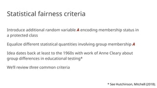 Statistical fairness criteria
Introduce additional random variable A encoding membership status in
a protected class
Equalize different statistical quantities involving group membership A
Idea dates back at least to the 1960s with work of Anne Cleary about
group differences in educational testing*
We’ll review three common criteria
* See Hutchinson, Mitchell (2018).
 