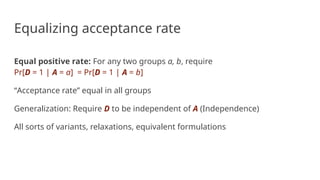 Equalizing acceptance rate
Equal positive rate: For any two groups a, b, require
Pr[D = 1 | A = a] = Pr[D = 1 | A = b]
“Acceptance rate” equal in all groups
Generalization: Require D to be independent of A (Independence)
All sorts of variants, relaxations, equivalent formulations
 