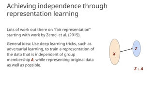 Achieving independence through
representation learning
Lots of work out there on “fair representation”
starting with work by Zemel et al. (2015).
General idea: Use deep learning tricks, such as
adversarial learning, to train a representation of
the data that is independent of group
membership A, while representing original data
as well as possible.
X
Z
Z ⟂ A
 