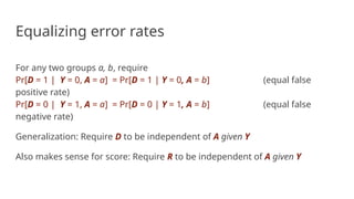 Equalizing error rates
For any two groups a, b, require
Pr[D = 1 | Y = 0, A = a] = Pr[D = 1 | Y = 0, A = b] (equal false
positive rate)
Pr[D = 0 | Y = 1, A = a] = Pr[D = 0 | Y = 1, A = b] (equal false
negative rate)
Generalization: Require D to be independent of A given Y
Also makes sense for score: Require R to be independent of A given Y
 