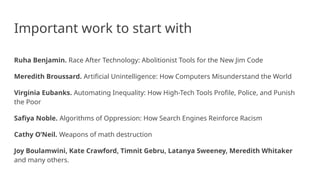 Important work to start with
Ruha Benjamin. Race After Technology: Abolitionist Tools for the New Jim Code
Meredith Broussard. Artificial Unintelligence: How Computers Misunderstand the World
Virginia Eubanks. Automating Inequality: How High-Tech Tools Profile, Police, and Punish
the Poor
Safiya Noble. Algorithms of Oppression: How Search Engines Reinforce Racism
Cathy O’Neil. Weapons of math destruction
Joy Boulamwini, Kate Crawford, Timnit Gebru, Latanya Sweeney, Meredith Whitaker
and many others.
 
