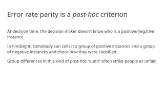 Error rate parity is a post-hoc criterion
At decision time, the decision maker doesn’t know who is a positive/negative
instance
In hindsight, somebody can collect a group of positive instances and a group
of negative instances and check how they were classified.
Group differences in this kind of post-hoc “audit” often strike people as unfair.
 