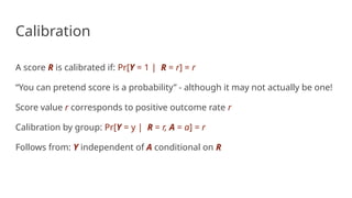 Calibration
A score R is calibrated if: Pr[Y = 1 | R = r] = r
“You can pretend score is a probability” - although it may not actually be one!
Score value r corresponds to positive outcome rate r
Calibration by group: Pr[Y = y | R = r, A = a] = r
Follows from: Y independent of A conditional on R
 