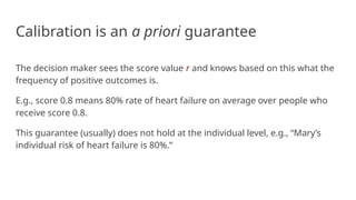 Calibration is an a priori guarantee
The decision maker sees the score value r and knows based on this what the
frequency of positive outcomes is.
E.g., score 0.8 means 80% rate of heart failure on average over people who
receive score 0.8.
This guarantee (usually) does not hold at the individual level, e.g., “Mary’s
individual risk of heart failure is 80%.”
 