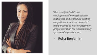 “the New Jim Code”: the
employment of new technologies
that reflect and reproduce existing
inequities but that are promoted
and perceived as more objective or
progressive than the discriminatory
systems of a previous era.
- Ruha Benjamin
 