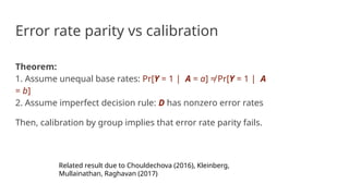 Error rate parity vs calibration
Theorem:
1. Assume unequal base rates: Pr[Y = 1 | A = a] ≠ Pr[Y = 1 | A
= b]
2. Assume imperfect decision rule: D has nonzero error rates
Then, calibration by group implies that error rate parity fails.
Related result due to Chouldechova (2016), Kleinberg,
Mullainathan, Raghavan (2017)
 