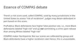 Essence of COMPAS debate
There’s a risk score used, called COMPAS, used by many jurisdictions in the
United States to assess “risk of recidivism”. Judges may detain defendant in
part based on this score.
ProPublica: Black defendants face higher false positive rate, i.e., more Black
defendants labeled “high risk” end up not committing a crime upon release
than among Whites labeled “high risk”
COMPAS maker Northpointe: But our scores are calibrated by group and
Black defendants have a higher recidivism rate! Hence, this is unavoidable.
 