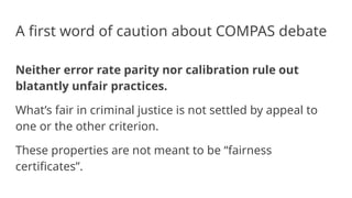 A first word of caution about COMPAS debate
Neither error rate parity nor calibration rule out
blatantly unfair practices.
What’s fair in criminal justice is not settled by appeal to
one or the other criterion.
These properties are not meant to be “fairness
certificates”.
 