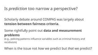 Is prediction too narrow a perspective?
Scholarly debate around COMPAS was largely about
tension between fairness criteria.
Some rightfully point out data and measurement
problems
(e.g., policing patterns influence variables such as criminal history and
recidivism)
When is the issue not how we predict but that we predict?
 