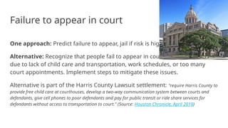 Failure to appear in court
One approach: Predict failure to appear, jail if risk is high.
Alternative: Recognize that people fail to appear in court
due to lack of child care and transportation, work schedules, or too many
court appointments. Implement steps to mitigate these issues.
Alternative is part of the Harris County Lawsuit settlement: "require Harris County to
provide free child care at courthouses, develop a two-way communication system between courts and
defendants, give cell phones to poor defendants and pay for public transit or ride share services for
defendants without access to transportation to court." (Source: Houston Chronicle, April 2019)
 