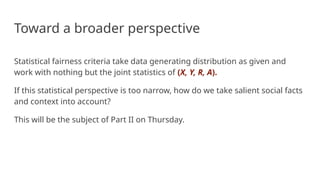 Toward a broader perspective
Statistical fairness criteria take data generating distribution as given and
work with nothing but the joint statistics of (X, Y, R, A).
If this statistical perspective is too narrow, how do we take salient social facts
and context into account?
This will be the subject of Part II on Thursday.
 