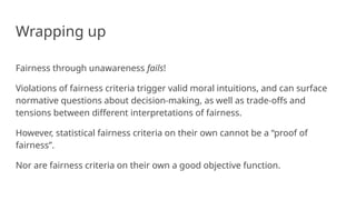 Wrapping up
Fairness through unawareness fails!
Violations of fairness criteria trigger valid moral intuitions, and can surface
normative questions about decision-making, as well as trade-offs and
tensions between different interpretations of fairness.
However, statistical fairness criteria on their own cannot be a “proof of
fairness”.
Nor are fairness criteria on their own a good objective function.
 
