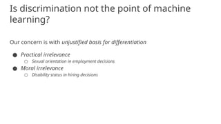 Our concern is with unjustified basis for differentiation
● Practical irrelevance
○ Sexual orientation in employment decisions
● Moral irrelevance
○ Disability status in hiring decisions
Is discrimination not the point of machine
learning?
 