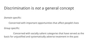Discrimination is not a general concept
Domain specific:
Concerned with important opportunities that affect people’s lives
Group specific:
Concerned with socially salient categories that have served as the
basis for unjustified and systematically adverse treatment in the past
 