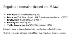 Regulated domains (based on US law)
● Credit (Equal Credit Opportunity Act)
● Education (Civil Rights Act of 1964; Education Amendments of 1972)
● Employment (Civil Rights Act of 1964)
● Housing (Fair Housing Act)
● ‘Public Accommodation’ (Civil Rights Act of 1964)
Extends to marketing and advertising; not limited to final decision
This list sets aside complex web of laws that regulates the government
 