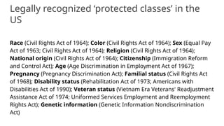 Legally recognized ‘protected classes’ in the
US
Race (Civil Rights Act of 1964); Color (Civil Rights Act of 1964); Sex (Equal Pay
Act of 1963; Civil Rights Act of 1964); Religion (Civil Rights Act of 1964);
National origin (Civil Rights Act of 1964); Citizenship (Immigration Reform
and Control Act); Age (Age Discrimination in Employment Act of 1967);
Pregnancy (Pregnancy Discrimination Act); Familial status (Civil Rights Act
of 1968); Disability status (Rehabilitation Act of 1973; Americans with
Disabilities Act of 1990); Veteran status (Vietnam Era Veterans' Readjustment
Assistance Act of 1974; Uniformed Services Employment and Reemployment
Rights Act); Genetic information (Genetic Information Nondiscrimination
Act)
 