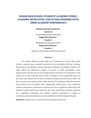 SENIOR HIGH SCHOOL STUDENTS’ ACADEMIC STRESS,
ACADEMIC MOTIVATION, AND ITS RELATIONSHIP WITH
THEIR ACADEMIC PERFORMANCE
Armielyn Bernabe Advincula*1
Teacher II
*1Cuayan Bugtong Elementary School
Reggie Raca Morales*2
Teacher I
2Mapulang Lupa Elementary School
Regine Raca Morales*3
Teacher I
*3Matias B. Salvador Memorial Elementary School
Abstract
The ultimate objective of this study was to determine the Senior High School
students’ academic stress, academic motivation and its relationship with their academic
performance at San Ildefonso National High School, Poblacion, San Ildefonso, Bulacan. The
study utilized the quantitative method of research in which standardized survey
questionnaires were the primary tools of gathering the needed data. The respondents of the
study were the 100 randomly selected Grade 12 students. All the quantitative data were
processed and analyzed with the help of Statistical Package for Social Sciences (SPSS). All
data were presented using necessary tables and texts. The findings revealed that students
have moderate level of academic stress. Additionally, students have a very satisfactory
academic performance. Furthermore, academic stress has no significant relationship with
students' academic performance. Moreover, the result revealed that academic motivation
has a significant relationship with students’ academic performance. A number of
conclusions and recommendations were formulated based on the findings of the study.
Keywords: academic stress, academic motivation, academic performance
 