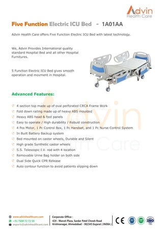 Five Function Electric ICU Bed - 1A01AA
Advin Health Care offers Five Function Electric ICU Bed with latest technology.
We, Advin Provides International quality
standard Hospital Bed and all other Hospital
Furnitures.
5 Function Electric ICU Bed gives smooth
operation and movment in Hospital.
Advanced Features:
4 section top made up of oval perforated CRCA Frame Work
Fold down railing made up of heavy ABS moulded
Heavy ABS head & foot panels
Easy to operate / High durability / Robust construction
4 Pcs Motor, 1 Pc Control Box, 1 Pc Handset, and 1 Pc Nurse Control System
In Built Battery Backup system
Bed mounted on castor wheels, Durable and Silent
High grade Synthetic castor wheels
S.S. Telescopic I.V. rod with 4 location
Removable Urine Bag holder on both side
Dual Side Quick CPR Release
Auto contour function to avoid patients slipping down
 