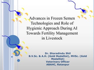 Advances in Frozen Semen
Technologies and Role of
Hygienic Approach During AI
Towards Fertility Management
in Livestock
Dr. Sharadindu Shil
B.V.Sc. & A.H. (Gold Medallist), MVSc. (Gold
Medallist)
Veterinary Officer
ABAHC, Ratanpur
 