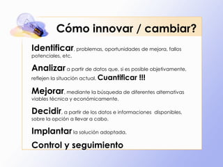 Cómo innovar / cambiar?
Identificar, problemas, oportunidades de mejora, fallos
potenciales, etc.

Analizar a partir de datos que, si es posible objetivamente,
reflejen la situación actual. Cuantificar   !!!
Mejorar, mediante la búsqueda de diferentes alternativas
viables técnica y económicamente.

Decidir, a partir de los datos e informaciones    disponibles,
sobre la opción a llevar a cabo.

Implantar la solución adoptada.
Control y seguimiento
 
