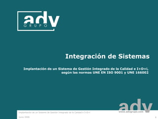 Integración de Sistemas
    Implantación de un Sistema de Gestión Integrado de la Calidad e I+D+i,
                         según las normas UNE EN ISO 9001 y UNE 166002




Implantación de un Sistema de Gestión Integrado de la Calidad e I+D+i   www.advgrupo.com

Junio 2008                                                                                 1
 