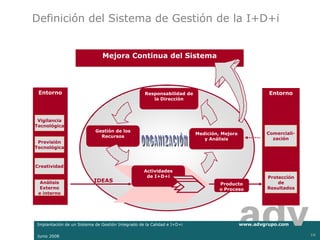 Definición del Sistema de Gestión de la I+D+i


                              Mejora Continua del Sistema




 Entorno                                           Responsabilidad de                               Entorno
                                                      la Dirección



 Vigilancia
Tecnológica
                           Gestión de los
                                                                        Medición, Mejora           Comerciali-
                             Recursos
                                                                           y Análisis                zación
 Previsión
Tecnológica



Creatividad
                                                  Actividades
                                                   de I+D+i                                         Protección
  Análisis                IDEAS                                                                         de
                                                                                 Producto
  Externo                                                                        o Proceso          Resultados
 e interno




Implantación de un Sistema de Gestión Integrado de la Calidad e I+D+i                      www.advgrupo.com

Junio 2008                                                                                                       10
 