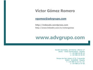 Víctor Gómez Romero

                                       vgomez@advgrupo.com

                                       http://indexalo.wordpress.com
                                       http://www.linkedin.com/in/victorgomez




                                                                        Serafín Avendaño, 18 Interior. Oficina 17
                                                                            36201 · VIGO (Pontevedra) · España
                                                                                            +34 986 22 66 16
                                                                                            +34 986 22 46 93

                                                                          Parque de San Lázaro nº 8, 3 izquierda
                                                                                     32003 · OURENSE · España
                                                                                       +34 988 51 01 51 / 01
                                                                                            +34 988 21 97 00
Implantación de un Sistema de Gestión Integrado de la Calidad e I+D+i                      www.advgrupo.com

Junio 2008                                                                                                          13
 