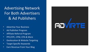 Advertising Network
For Both Advertisers
& Ad Publishers
• Advertise Your Business
• Ad Publisher Program
• Affiliate Referral Program
• PPC/CPC, CPM, CPA & More
• Geolocation & Website Targeting
• Target Specific Keywords
• Earn Revenue From Your Blog
 