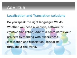 AdVirtua
Localisation and Translation solutions

Do you speak the right language? We do.
Whether you need a website, software or
creative translation, AdVirtua coordinates your
projects by working with experienced
localisation and translation specialists
throughout the world.
 
