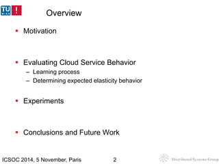 Overview 
 Motivation 
 Evaluating Cloud Service Behavior 
– Learning process 
– Determining expected elasticity behavio...